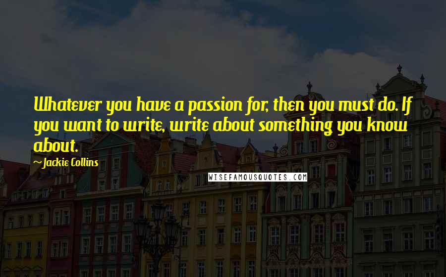 Jackie Collins Quotes: Whatever you have a passion for, then you must do. If you want to write, write about something you know about.