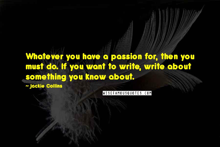 Jackie Collins Quotes: Whatever you have a passion for, then you must do. If you want to write, write about something you know about.