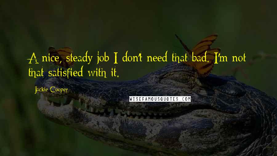 Jackie Cooper Quotes: A nice, steady job I don't need that bad. I'm not that satisfied with it.
