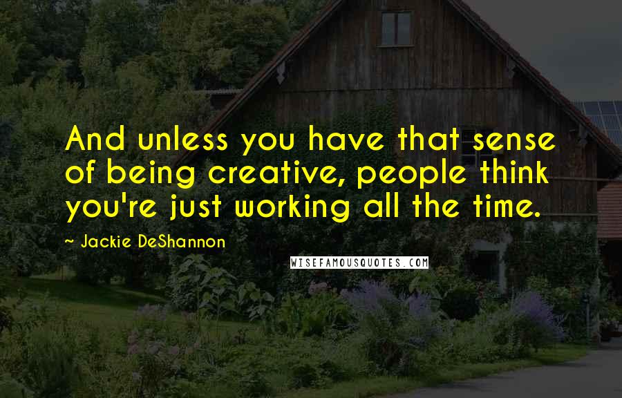 Jackie DeShannon Quotes: And unless you have that sense of being creative, people think you're just working all the time.