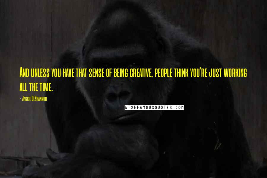 Jackie DeShannon Quotes: And unless you have that sense of being creative, people think you're just working all the time.