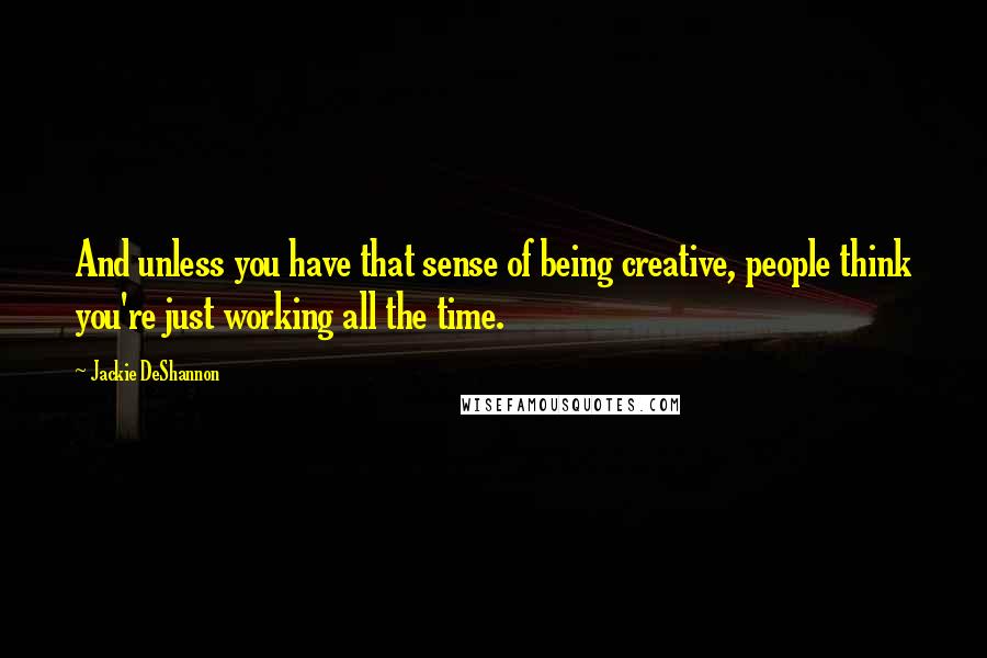 Jackie DeShannon Quotes: And unless you have that sense of being creative, people think you're just working all the time.