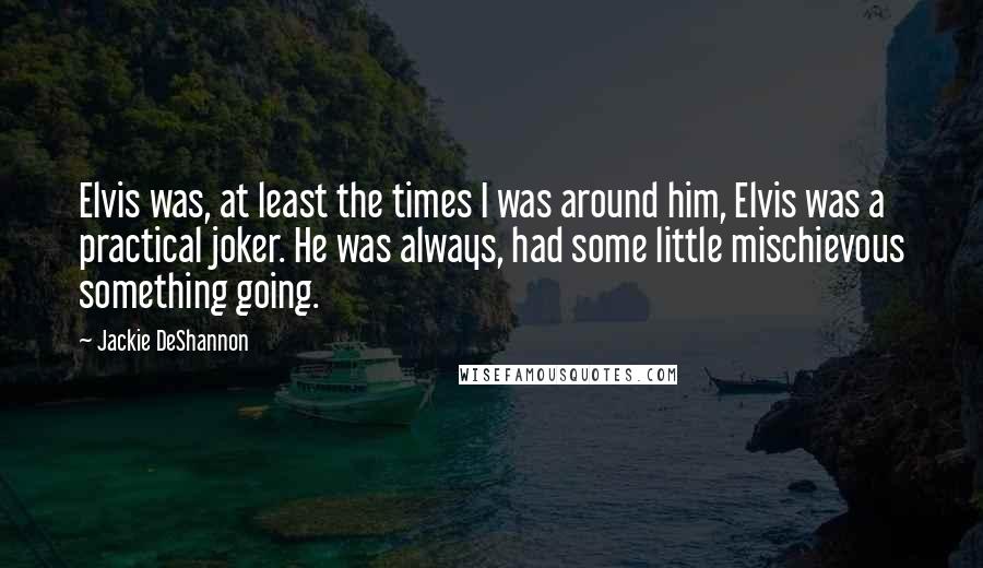 Jackie DeShannon Quotes: Elvis was, at least the times I was around him, Elvis was a practical joker. He was always, had some little mischievous something going.