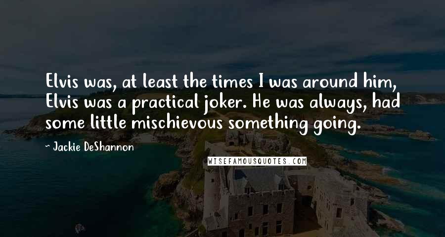 Jackie DeShannon Quotes: Elvis was, at least the times I was around him, Elvis was a practical joker. He was always, had some little mischievous something going.
