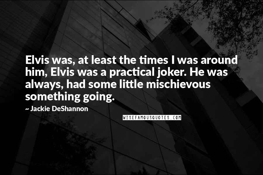 Jackie DeShannon Quotes: Elvis was, at least the times I was around him, Elvis was a practical joker. He was always, had some little mischievous something going.