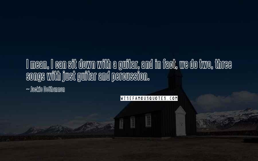 Jackie DeShannon Quotes: I mean, I can sit down with a guitar, and in fact, we do two, three songs with just guitar and percussion.