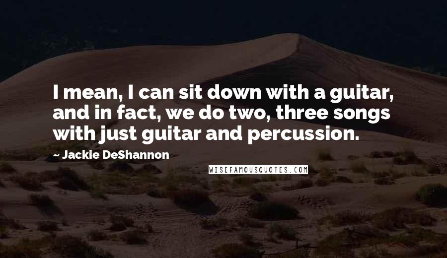 Jackie DeShannon Quotes: I mean, I can sit down with a guitar, and in fact, we do two, three songs with just guitar and percussion.