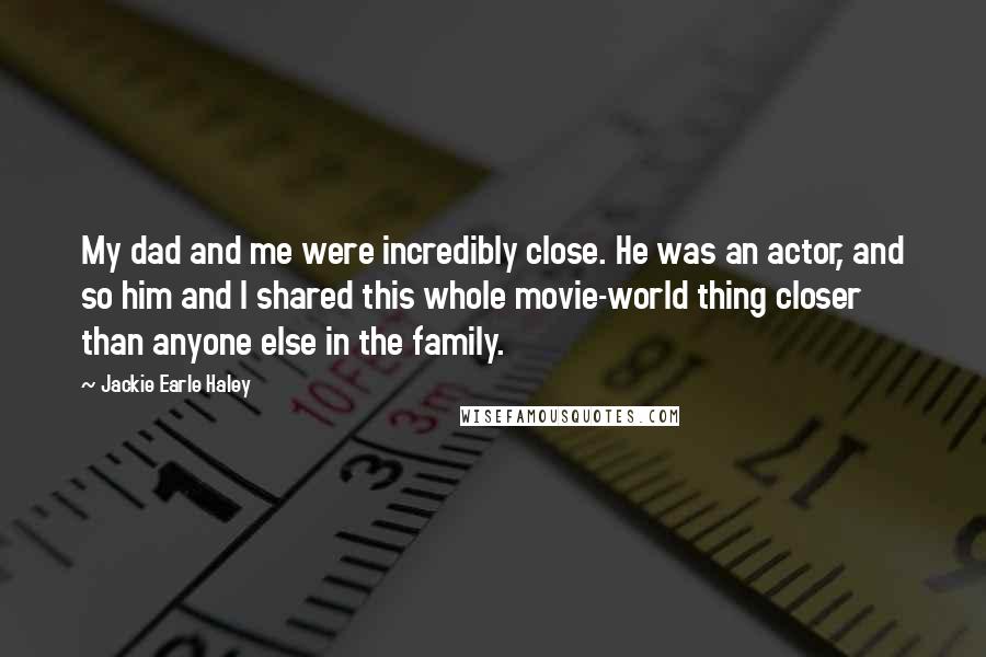 Jackie Earle Haley Quotes: My dad and me were incredibly close. He was an actor, and so him and I shared this whole movie-world thing closer than anyone else in the family.