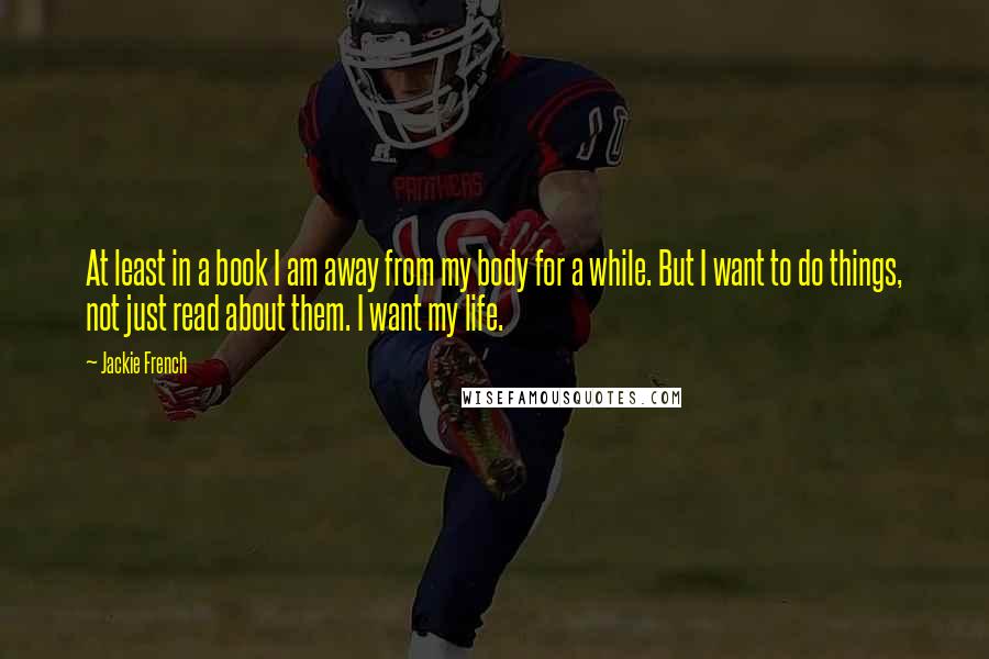 Jackie French Quotes: At least in a book I am away from my body for a while. But I want to do things, not just read about them. I want my life.