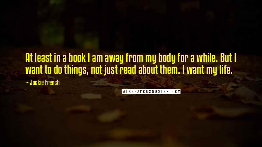 Jackie French Quotes: At least in a book I am away from my body for a while. But I want to do things, not just read about them. I want my life.