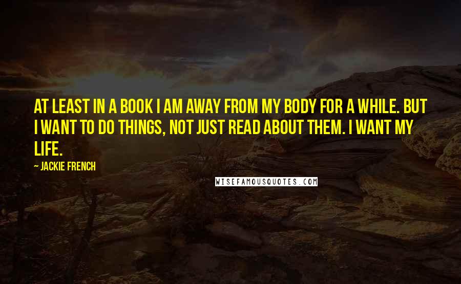 Jackie French Quotes: At least in a book I am away from my body for a while. But I want to do things, not just read about them. I want my life.