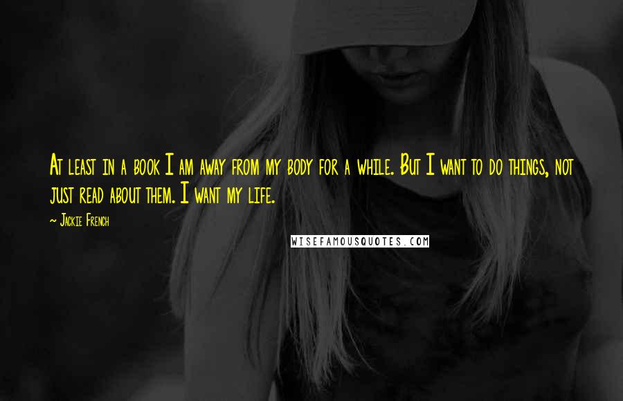 Jackie French Quotes: At least in a book I am away from my body for a while. But I want to do things, not just read about them. I want my life.