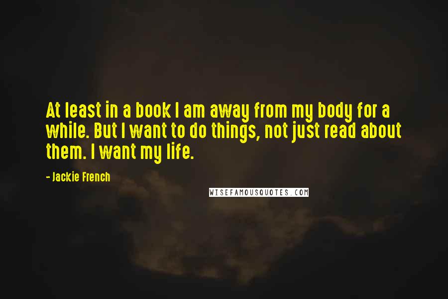 Jackie French Quotes: At least in a book I am away from my body for a while. But I want to do things, not just read about them. I want my life.