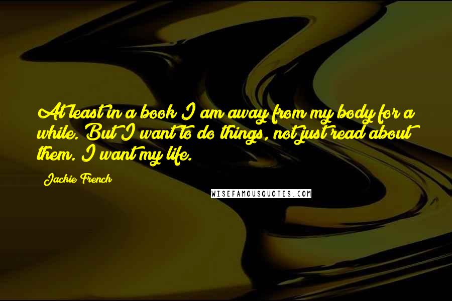 Jackie French Quotes: At least in a book I am away from my body for a while. But I want to do things, not just read about them. I want my life.