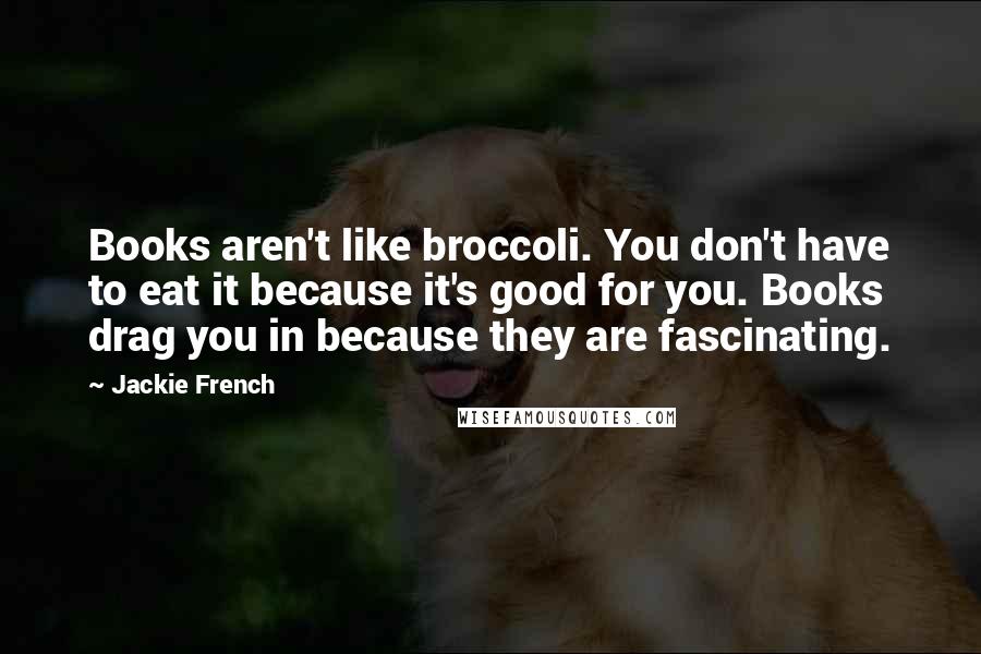 Jackie French Quotes: Books aren't like broccoli. You don't have to eat it because it's good for you. Books drag you in because they are fascinating.