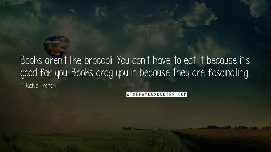 Jackie French Quotes: Books aren't like broccoli. You don't have to eat it because it's good for you. Books drag you in because they are fascinating.