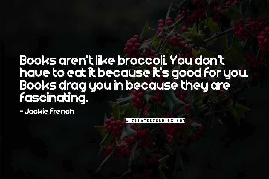 Jackie French Quotes: Books aren't like broccoli. You don't have to eat it because it's good for you. Books drag you in because they are fascinating.