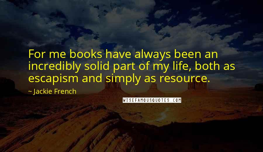 Jackie French Quotes: For me books have always been an incredibly solid part of my life, both as escapism and simply as resource.