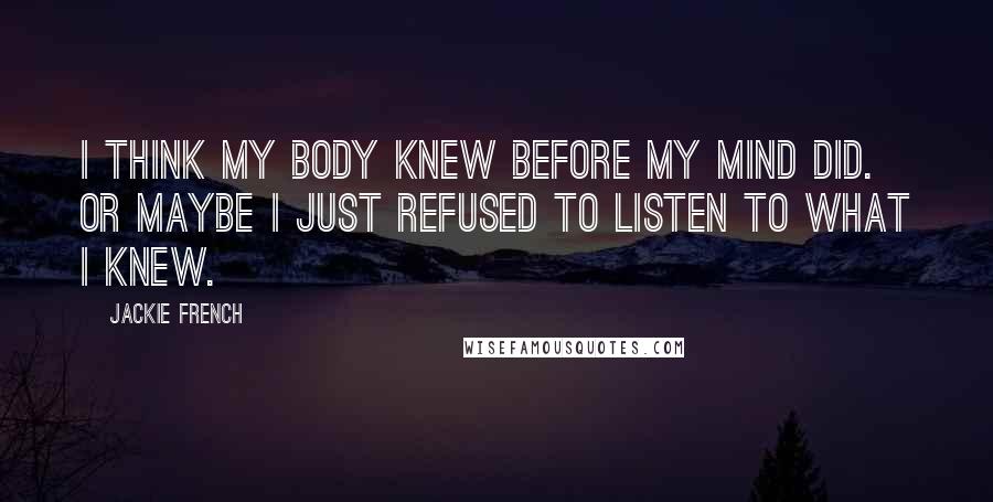 Jackie French Quotes: I think my body knew before my mind did. Or maybe I just refused to listen to what I knew.