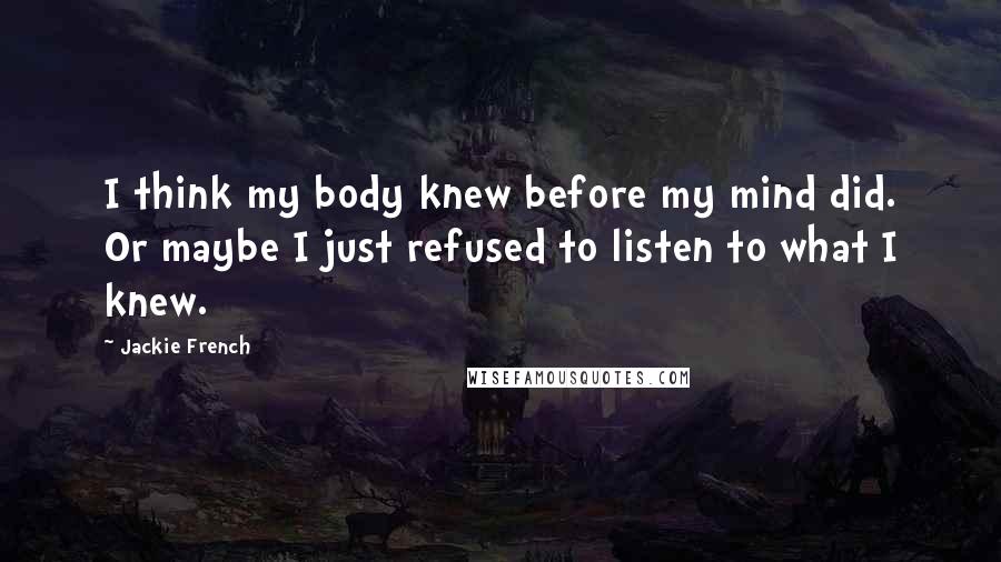 Jackie French Quotes: I think my body knew before my mind did. Or maybe I just refused to listen to what I knew.