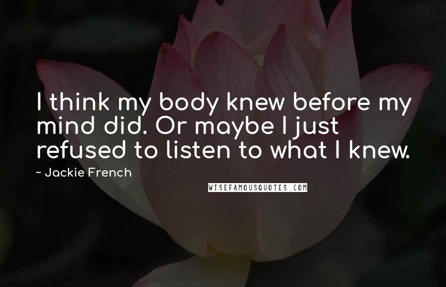 Jackie French Quotes: I think my body knew before my mind did. Or maybe I just refused to listen to what I knew.