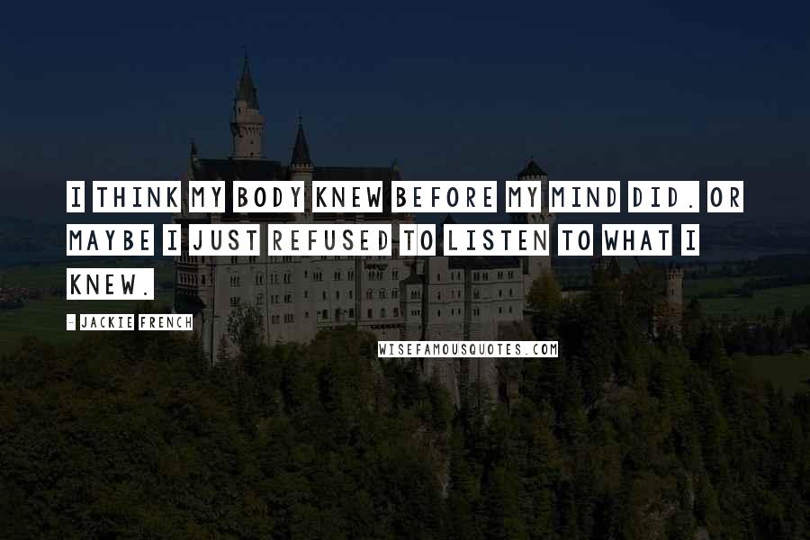 Jackie French Quotes: I think my body knew before my mind did. Or maybe I just refused to listen to what I knew.