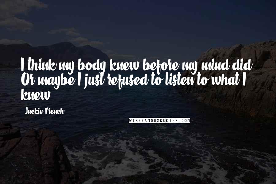 Jackie French Quotes: I think my body knew before my mind did. Or maybe I just refused to listen to what I knew.