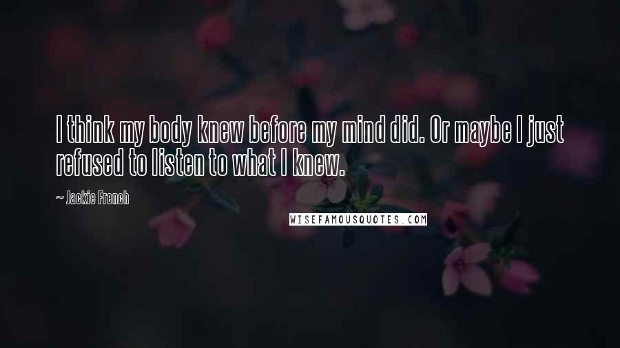 Jackie French Quotes: I think my body knew before my mind did. Or maybe I just refused to listen to what I knew.
