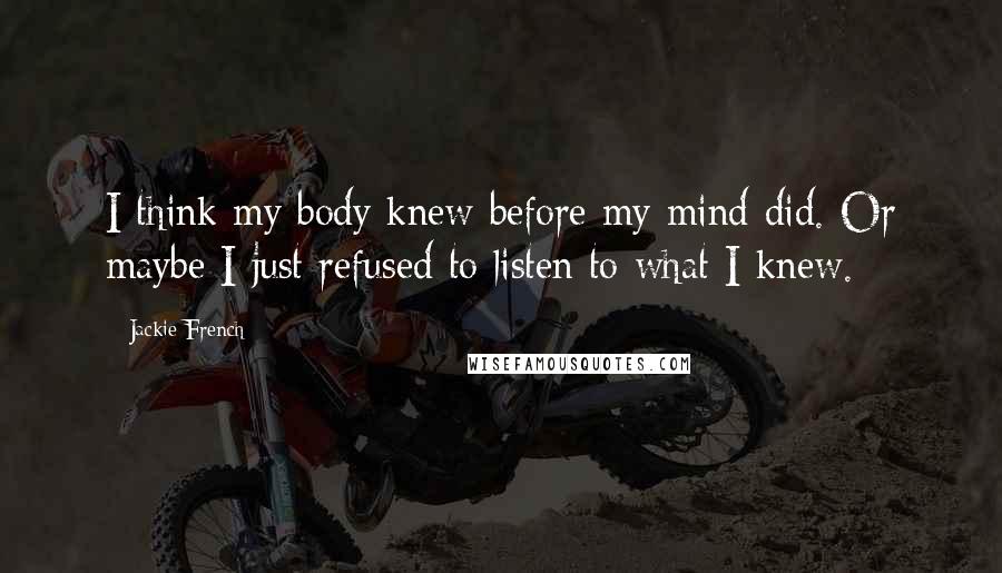 Jackie French Quotes: I think my body knew before my mind did. Or maybe I just refused to listen to what I knew.