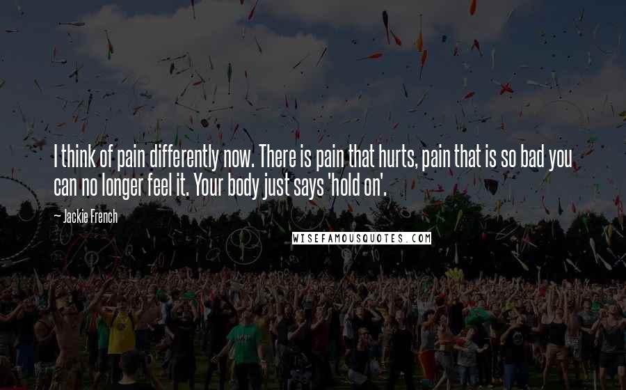 Jackie French Quotes: I think of pain differently now. There is pain that hurts, pain that is so bad you can no longer feel it. Your body just says 'hold on'.