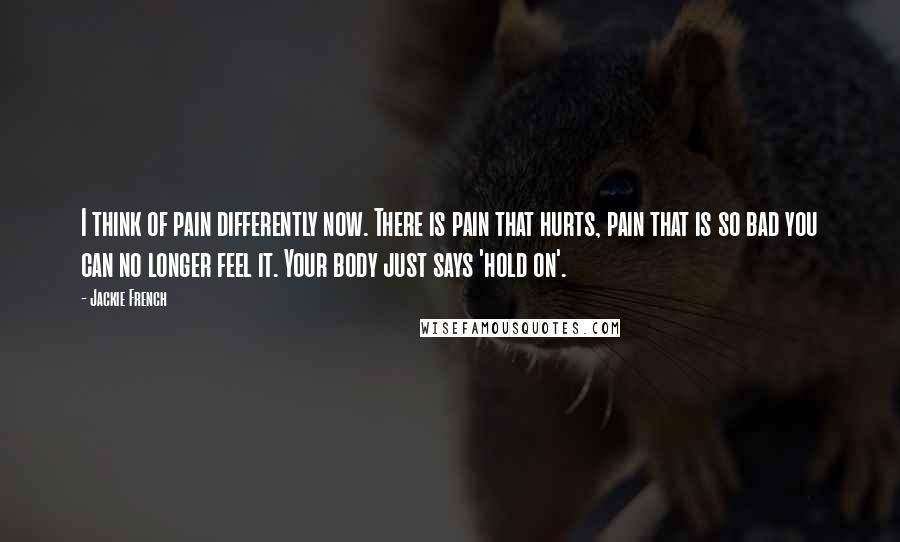 Jackie French Quotes: I think of pain differently now. There is pain that hurts, pain that is so bad you can no longer feel it. Your body just says 'hold on'.