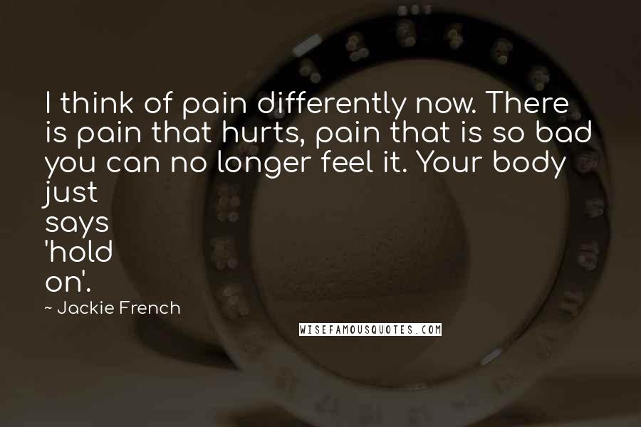 Jackie French Quotes: I think of pain differently now. There is pain that hurts, pain that is so bad you can no longer feel it. Your body just says 'hold on'.