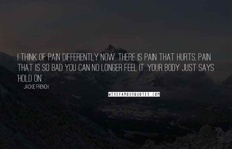 Jackie French Quotes: I think of pain differently now. There is pain that hurts, pain that is so bad you can no longer feel it. Your body just says 'hold on'.