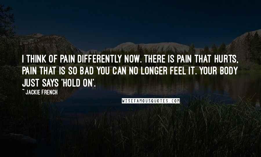 Jackie French Quotes: I think of pain differently now. There is pain that hurts, pain that is so bad you can no longer feel it. Your body just says 'hold on'.