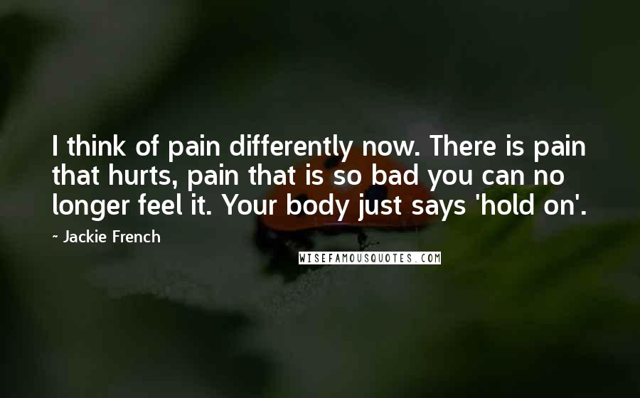 Jackie French Quotes: I think of pain differently now. There is pain that hurts, pain that is so bad you can no longer feel it. Your body just says 'hold on'.