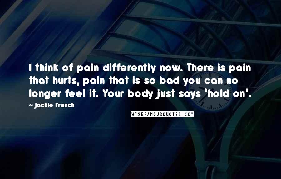 Jackie French Quotes: I think of pain differently now. There is pain that hurts, pain that is so bad you can no longer feel it. Your body just says 'hold on'.