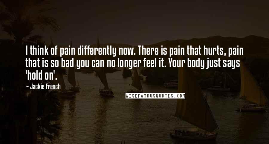 Jackie French Quotes: I think of pain differently now. There is pain that hurts, pain that is so bad you can no longer feel it. Your body just says 'hold on'.