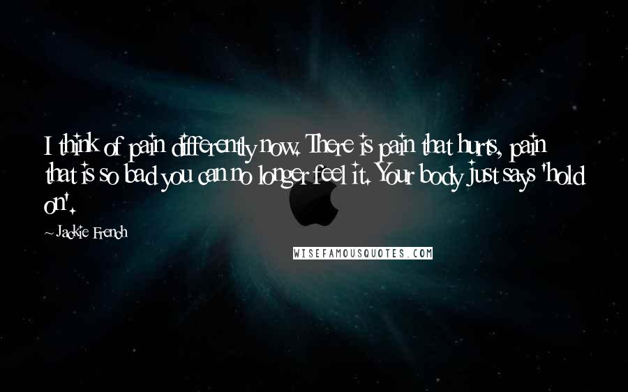 Jackie French Quotes: I think of pain differently now. There is pain that hurts, pain that is so bad you can no longer feel it. Your body just says 'hold on'.