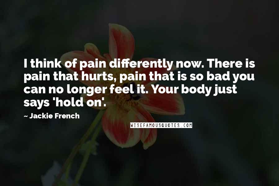 Jackie French Quotes: I think of pain differently now. There is pain that hurts, pain that is so bad you can no longer feel it. Your body just says 'hold on'.