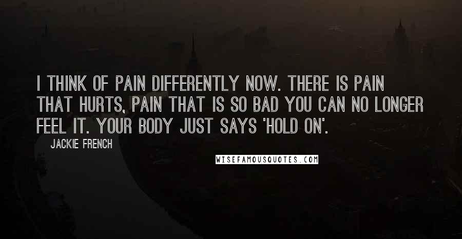 Jackie French Quotes: I think of pain differently now. There is pain that hurts, pain that is so bad you can no longer feel it. Your body just says 'hold on'.