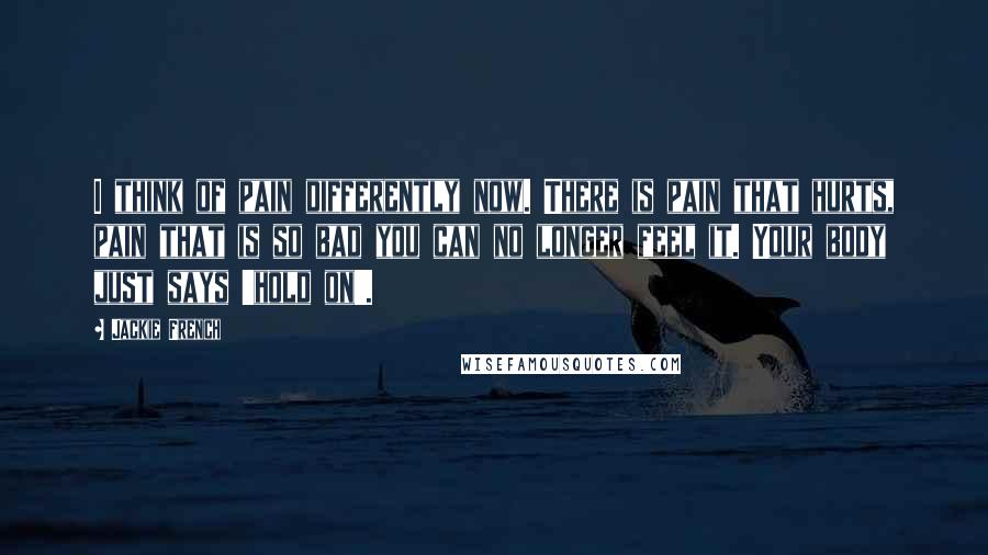 Jackie French Quotes: I think of pain differently now. There is pain that hurts, pain that is so bad you can no longer feel it. Your body just says 'hold on'.