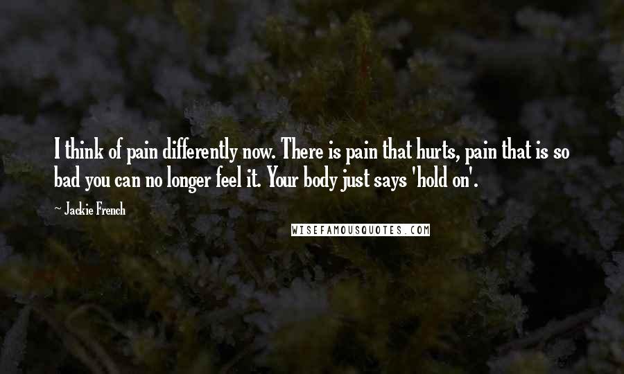 Jackie French Quotes: I think of pain differently now. There is pain that hurts, pain that is so bad you can no longer feel it. Your body just says 'hold on'.