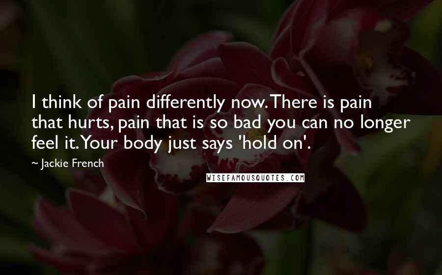 Jackie French Quotes: I think of pain differently now. There is pain that hurts, pain that is so bad you can no longer feel it. Your body just says 'hold on'.