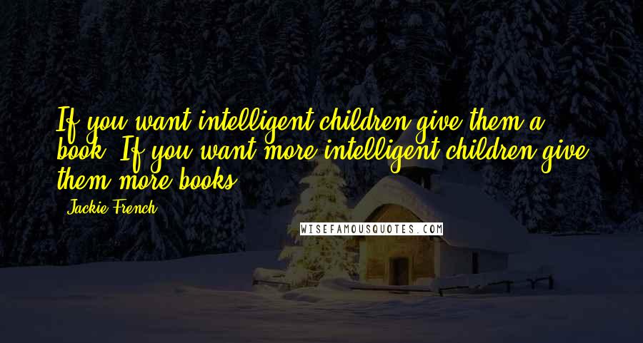 Jackie French Quotes: If you want intelligent children give them a book. If you want more intelligent children give them more books.
