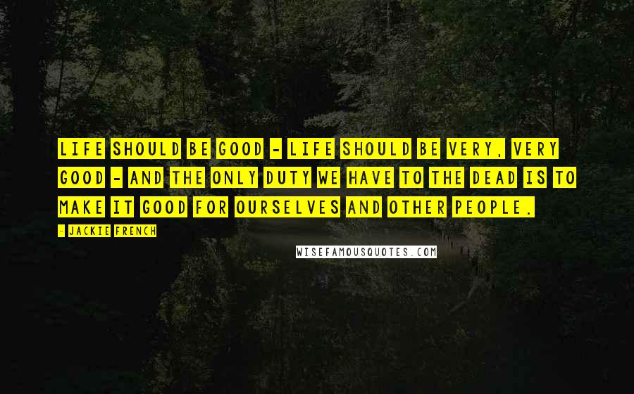 Jackie French Quotes: Life should be good - Life should be very, very good - and the only duty we have to the dead is to make it good for ourselves and other people.