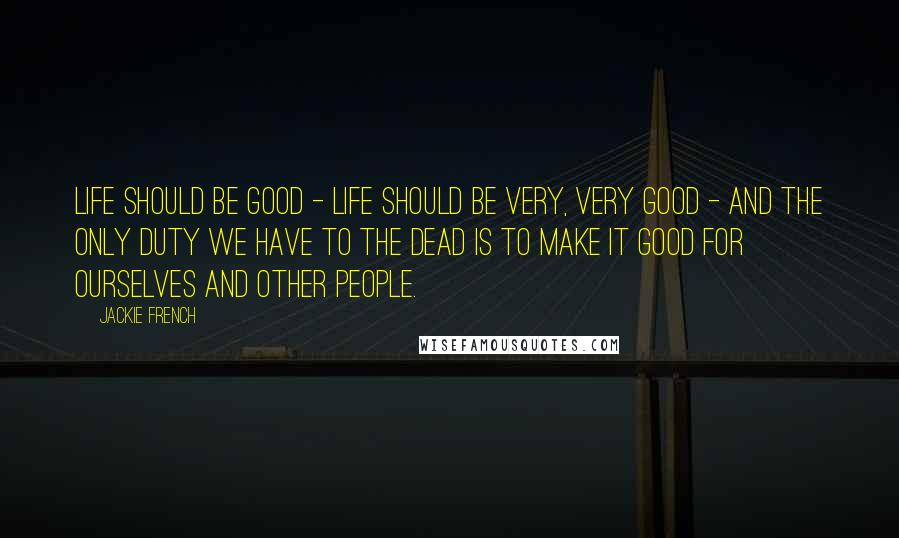Jackie French Quotes: Life should be good - Life should be very, very good - and the only duty we have to the dead is to make it good for ourselves and other people.