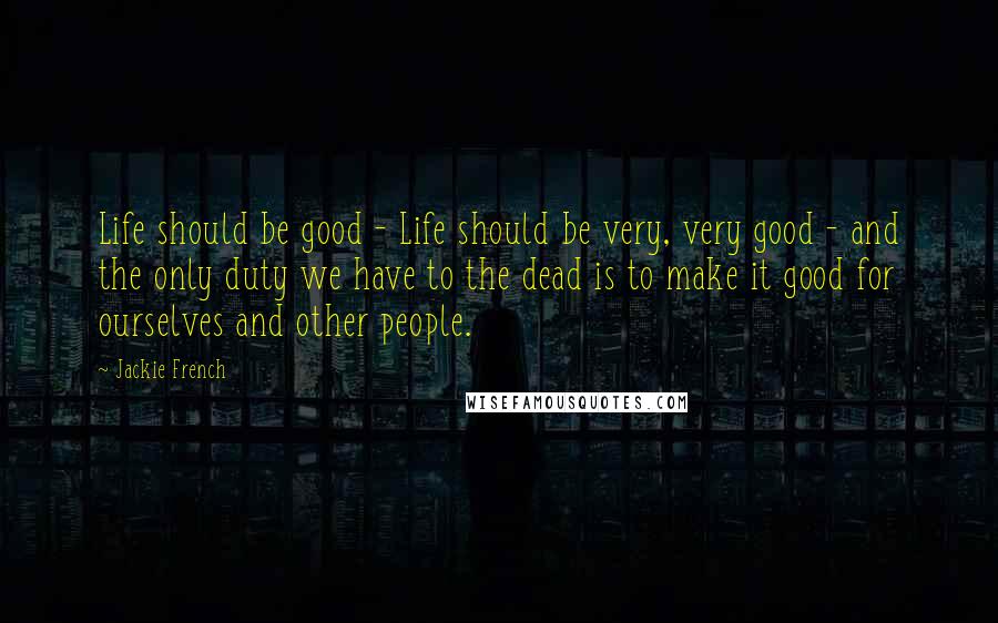 Jackie French Quotes: Life should be good - Life should be very, very good - and the only duty we have to the dead is to make it good for ourselves and other people.