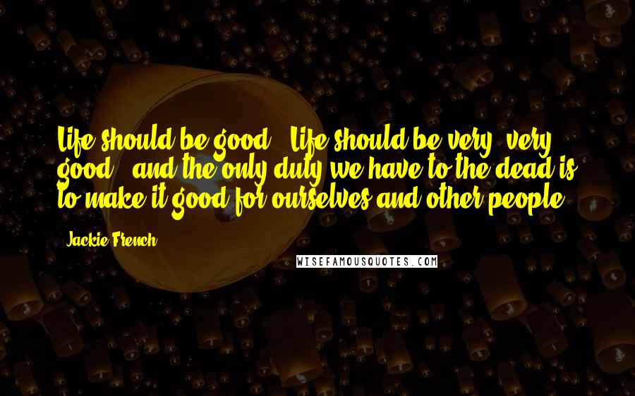 Jackie French Quotes: Life should be good - Life should be very, very good - and the only duty we have to the dead is to make it good for ourselves and other people.