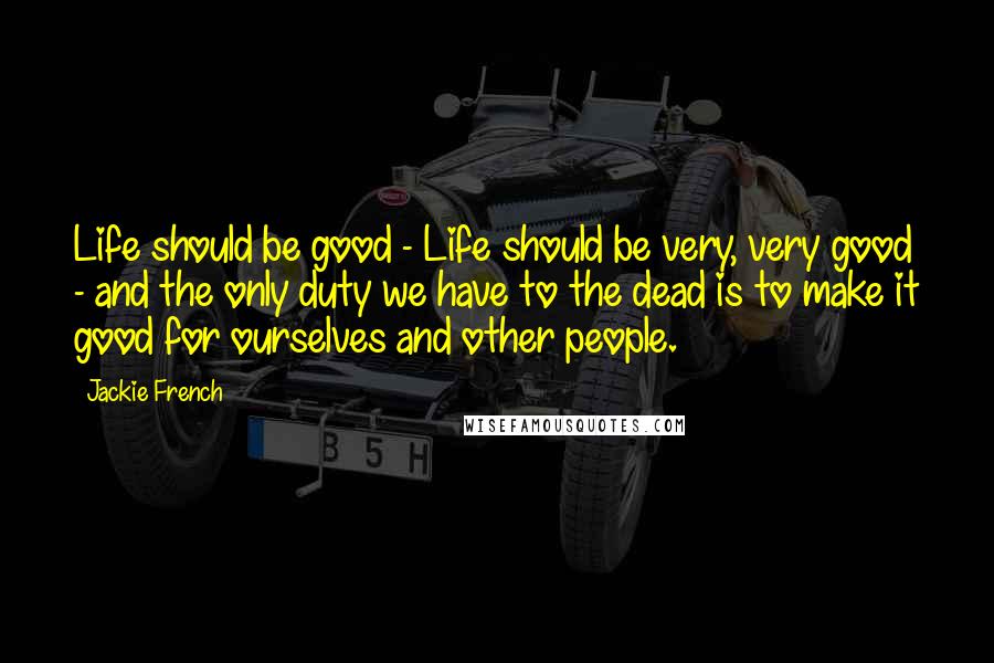 Jackie French Quotes: Life should be good - Life should be very, very good - and the only duty we have to the dead is to make it good for ourselves and other people.