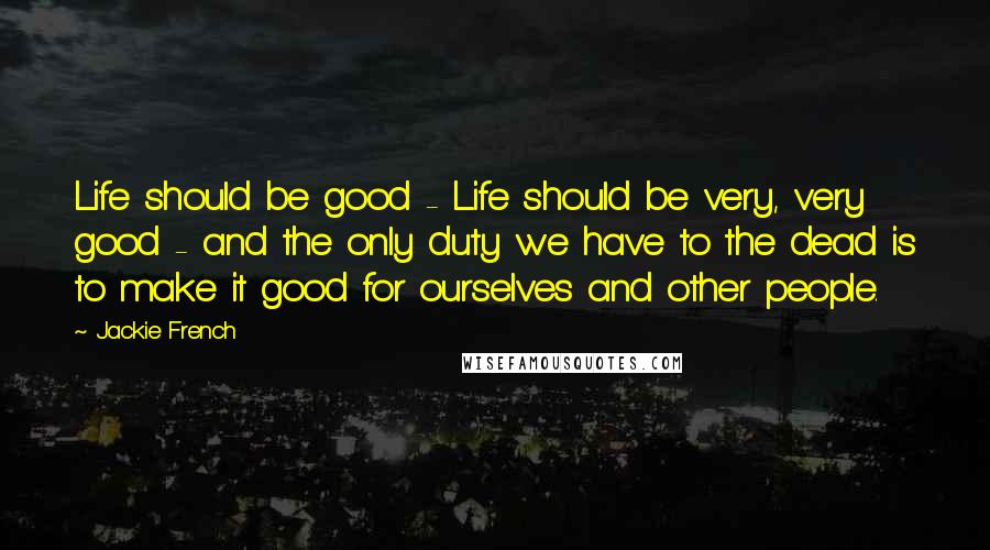 Jackie French Quotes: Life should be good - Life should be very, very good - and the only duty we have to the dead is to make it good for ourselves and other people.